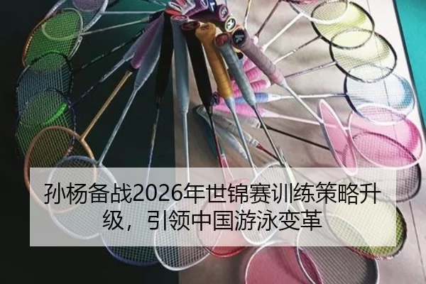 孙杨备战2026年世锦赛训练策略升级，引领中国游泳变革
