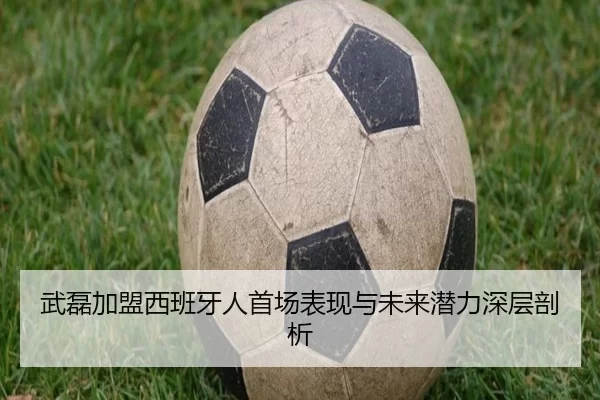 武磊加盟西班牙人首场表现与未来潜力深层剖析